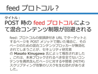feed プロトコル？
feed: プロトコルの接頭辞付き URL でターゲットと
するページを POST メソッドで開いた場合に、その
ページのための混合コンテンツブロッカーが無効化
されてしまうことが、セキュリティ研究者
の Masato Kinugawa 氏によって報告されました
。これは、本来ブロックされるべき安全でないコン
テンツを偶然含んだページに対する中間者 (MITM)
スクリプティング攻撃のリスクを生む恐れがありま
した。
タイトル：
POST 時の feed プロトコルによっ
て混合コンテンツ制限が回避される
 