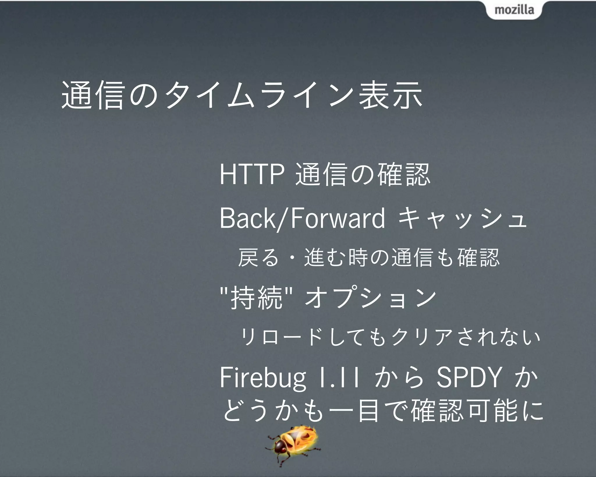 通信のタイムライン表示

    HTTP 通信の確認
    Back/Forward キャッシュ
     戻る・進む時の通信も確認
    "持続" オプション
     リロードしてもクリアされない
    Firebug 1.11 から SPDY か
    どうかも一目で確認可能に
 
