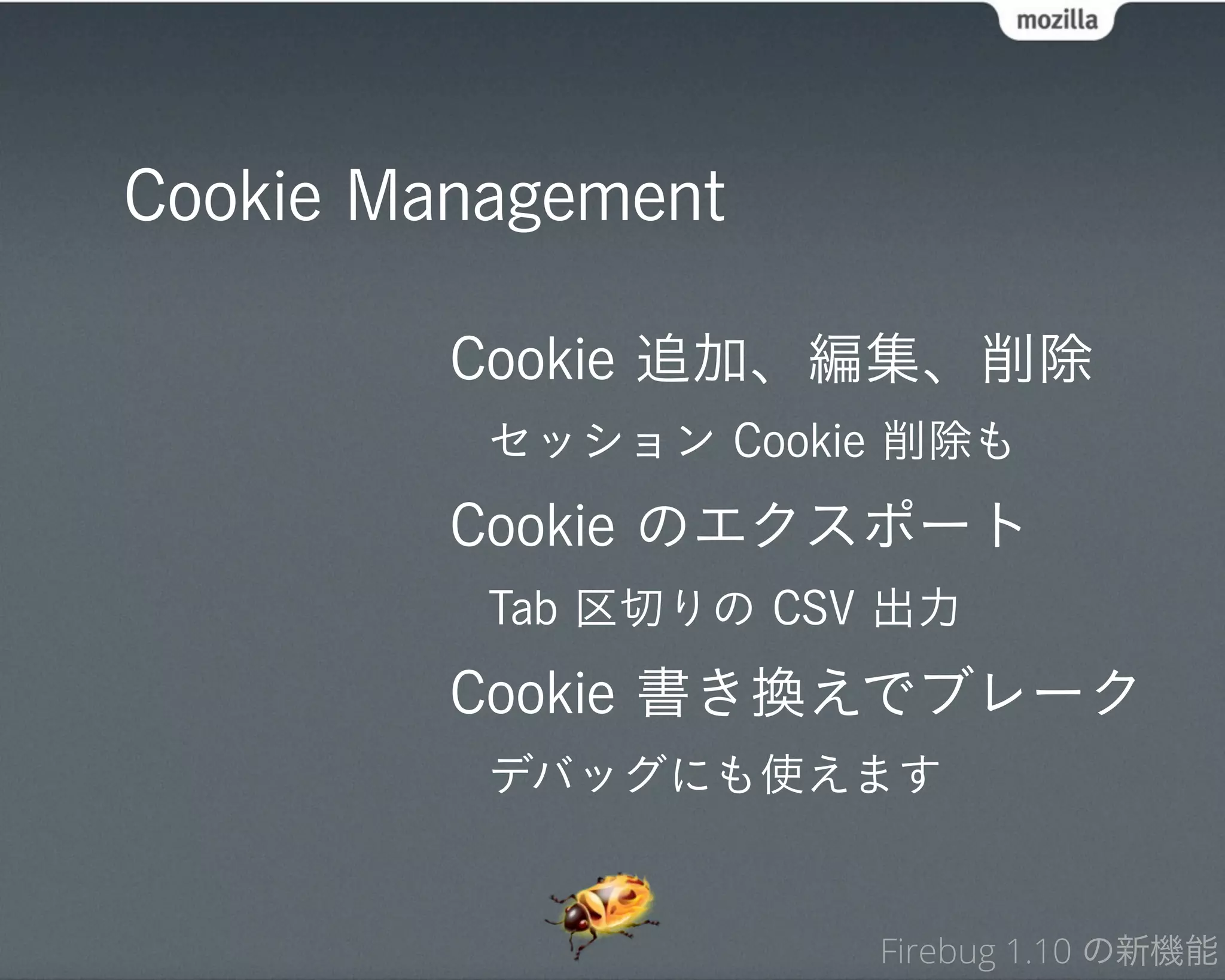 Cookie Management

         Cookie 追加、編集、削除
          セッション Cookie 削除も
         Cookie のエクスポート
          Tab 区切りの CSV 出力
         Cookie 書き換えでブレーク
          デバッグにも使えます


                      Firebug 1.10 の新機能
 
