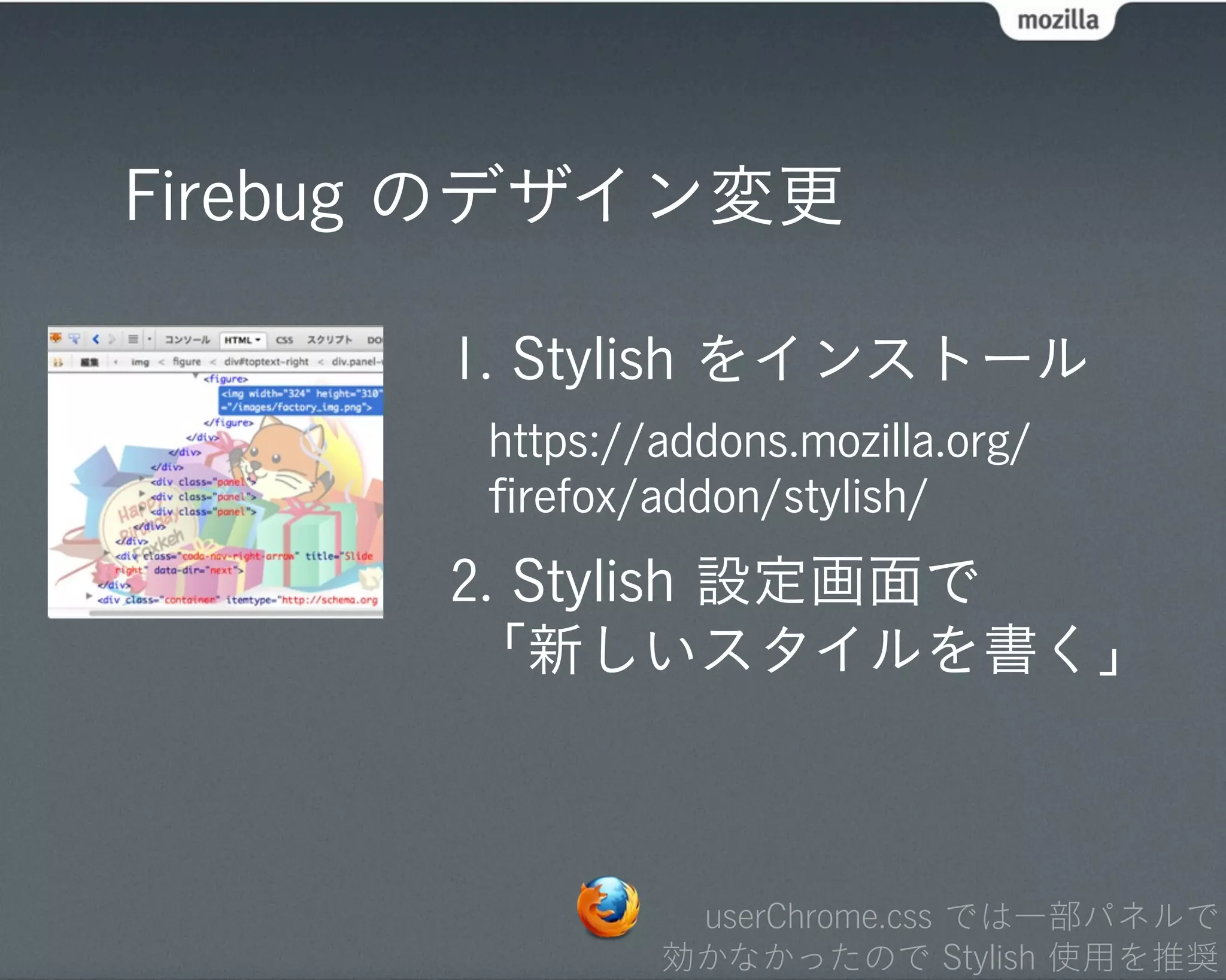 Firebug のデザイン変更

      1. Stylish をインストール
       https://addons.mozilla.org/
       ﬁrefox/addon/stylish/
      2. Stylish 設定画面で
       「新しいスタイルを書く」



                userChrome.css では一部パネルで
               効かなかったので Stylish 使用を推奨
 