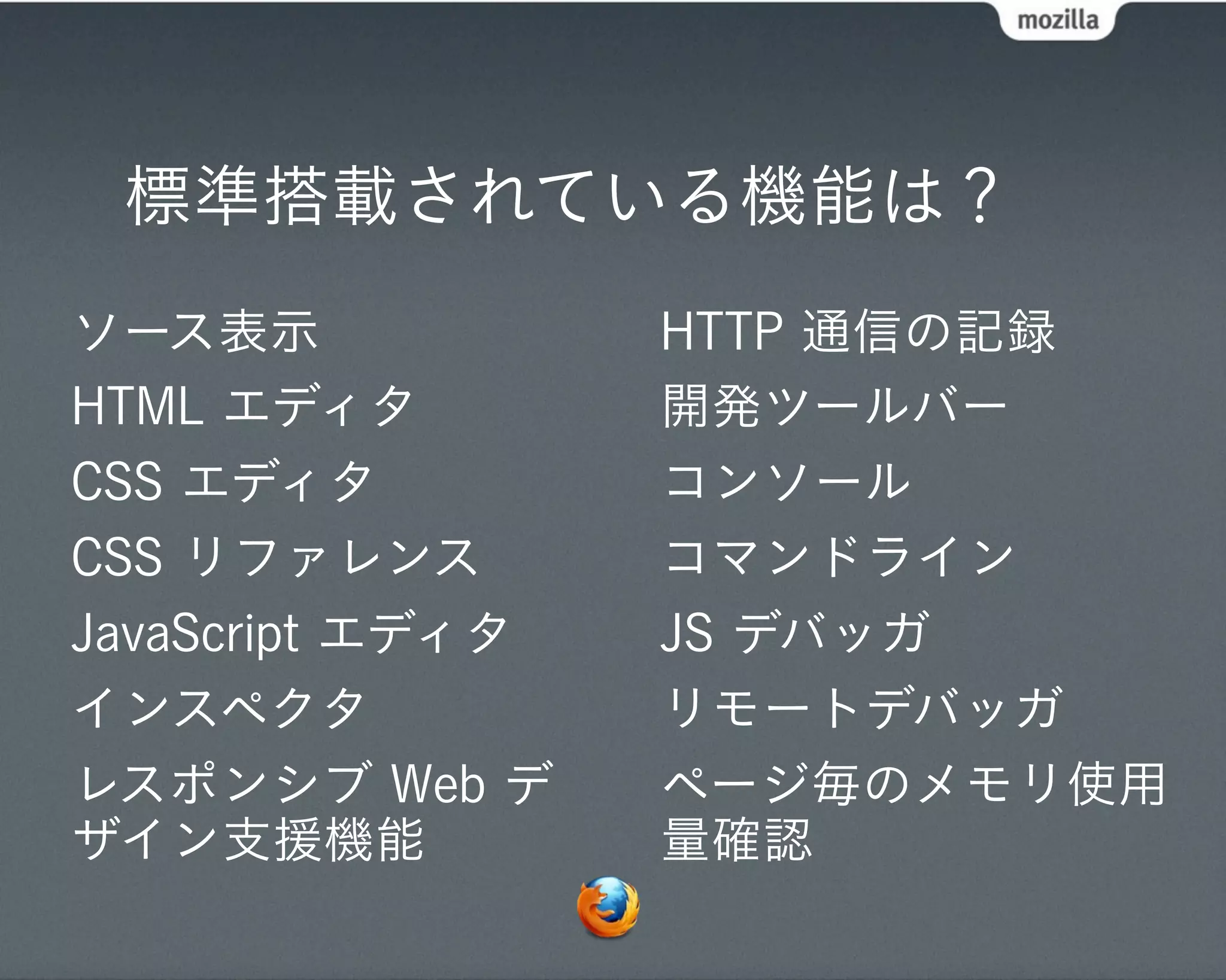 標準搭載されている機能は？
ソース表示             HTTP 通信の記録
HTML エディタ         開発ツールバー
CSS エディタ          コンソール
CSS リファレンス        コマンドライン
JavaScript エディタ   JS デバッガ
インスペクタ            リモートデバッガ
レスポンシブ Web デ      ページ毎のメモリ使用
ザイン支援機能           量確認
 