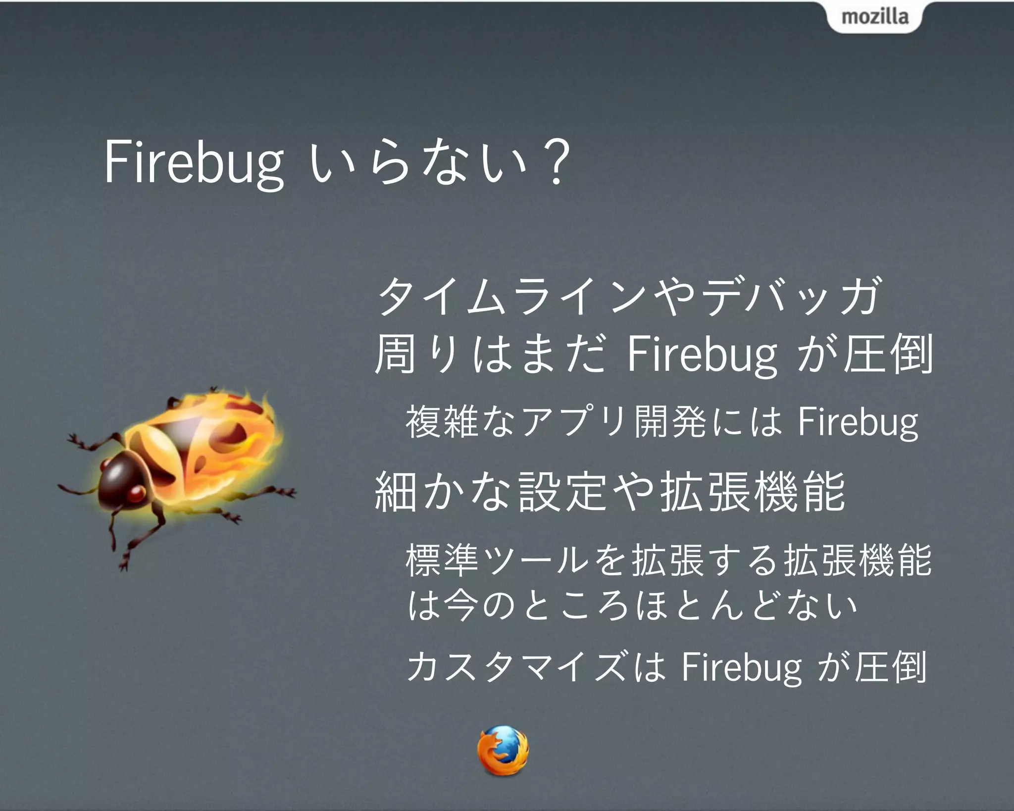 Firebug いらない？

       タイムラインやデバッガ
       周りはまだ Firebug が圧倒
        複雑なアプリ開発には Firebug
       細かな設定や拡張機能
        標準ツールを拡張する拡張機能
        は今のところほとんどない
        カスタマイズは Firebug が圧倒
 