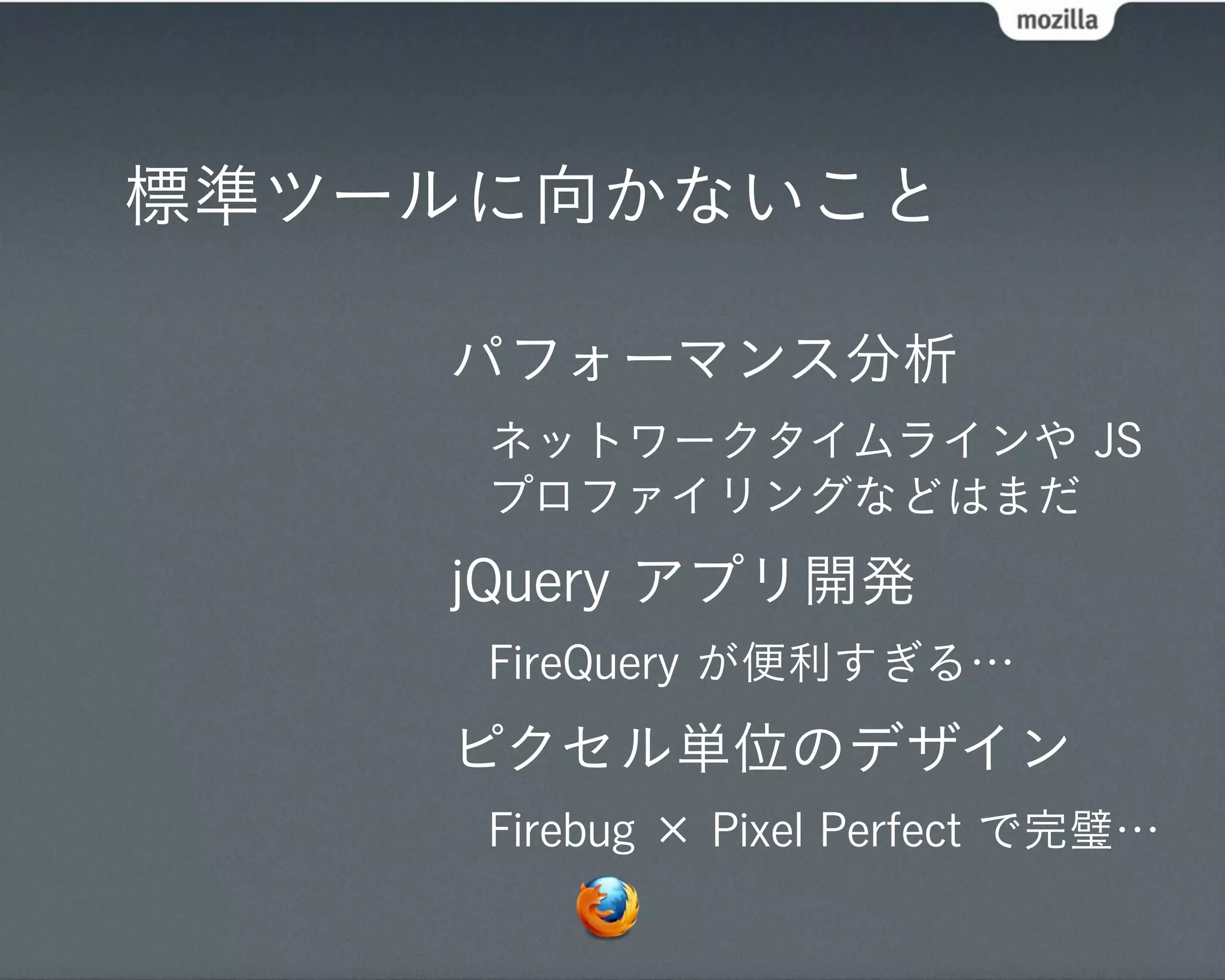 標準ツールに向かないこと

    パフォーマンス分析
     ネットワークタイムラインや JS
     プロファイリングなどはまだ
    jQuery アプリ開発
     FireQuery が便利すぎる…
    ピクセル単位のデザイン
     Firebug × Pixel Perfect で完璧…
 