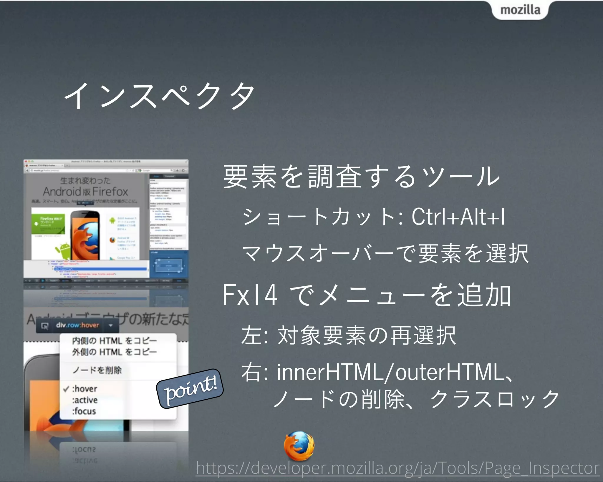 インスペクタ

            要素を調査するツール
            ショートカット: Ctrl+Alt+I
            マウスオーバーで要素を選択
            Fx14 でメニューを追加
            左: 対象要素の再選択
            右: innerHTML/outerHTML、
   point!
              ノードの削除、クラスロック

      https://developer.mozilla.org/ja/Tools/Page_Inspector
 