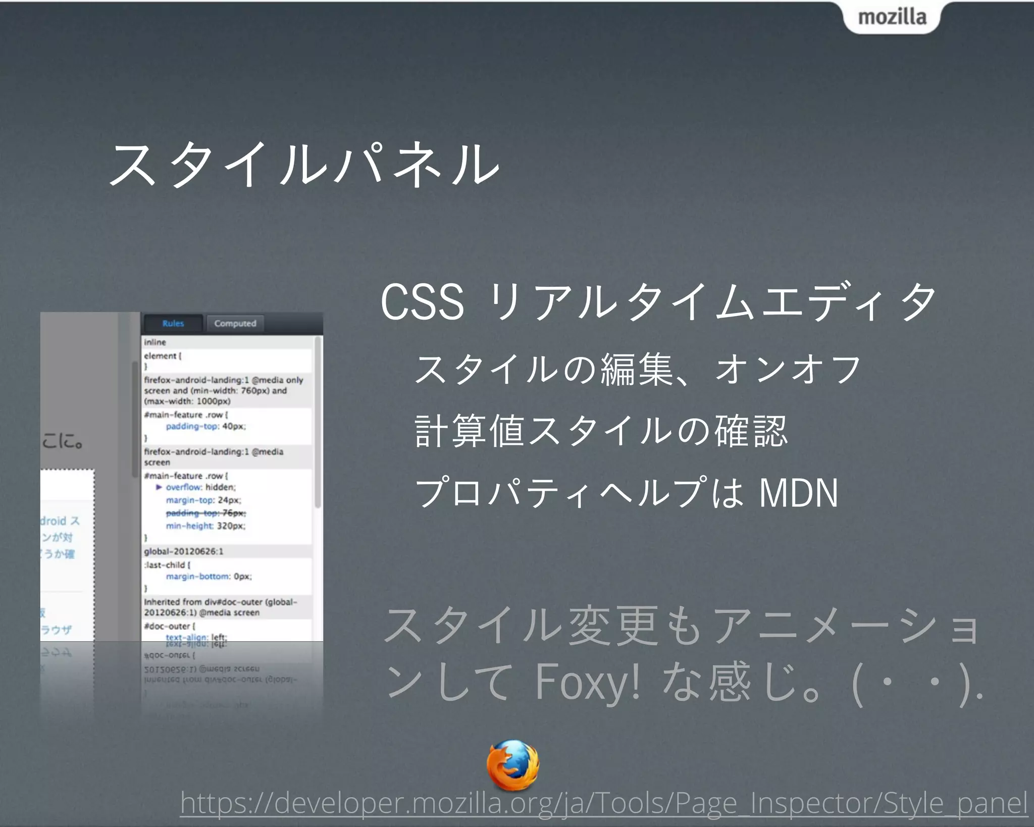 スタイルパネル

                CSS リアルタイムエディタ
                  スタイルの編集、オンオフ
                  計算値スタイルの確認
                  プロパティヘルプは MDN


                スタイル変更もアニメーショ
                ンして Foxy! な感じ。(・・).

 https://developer.mozilla.org/ja/Tools/Page_Inspector/Style_panel
 