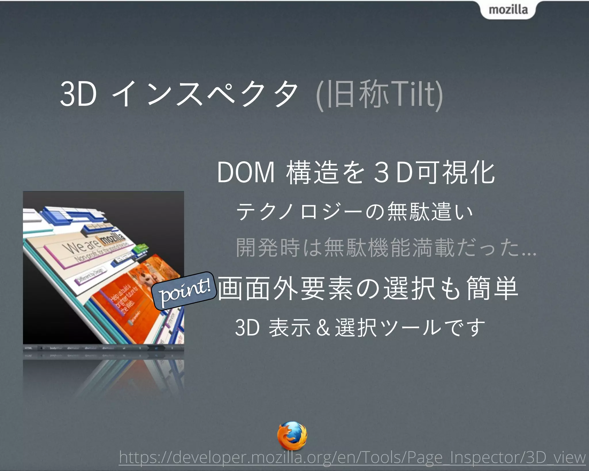 3D インスペクタ (旧称Tilt)

              DOM 構造を３D可視化
                 テクノロジーの無駄遣い
                 開発時は無駄機能満載だった...

       point! 画面外要素の選択も簡単

                 3D 表示＆選択ツールです




  https://developer.mozilla.org/en/Tools/Page_Inspector/3D_view
 