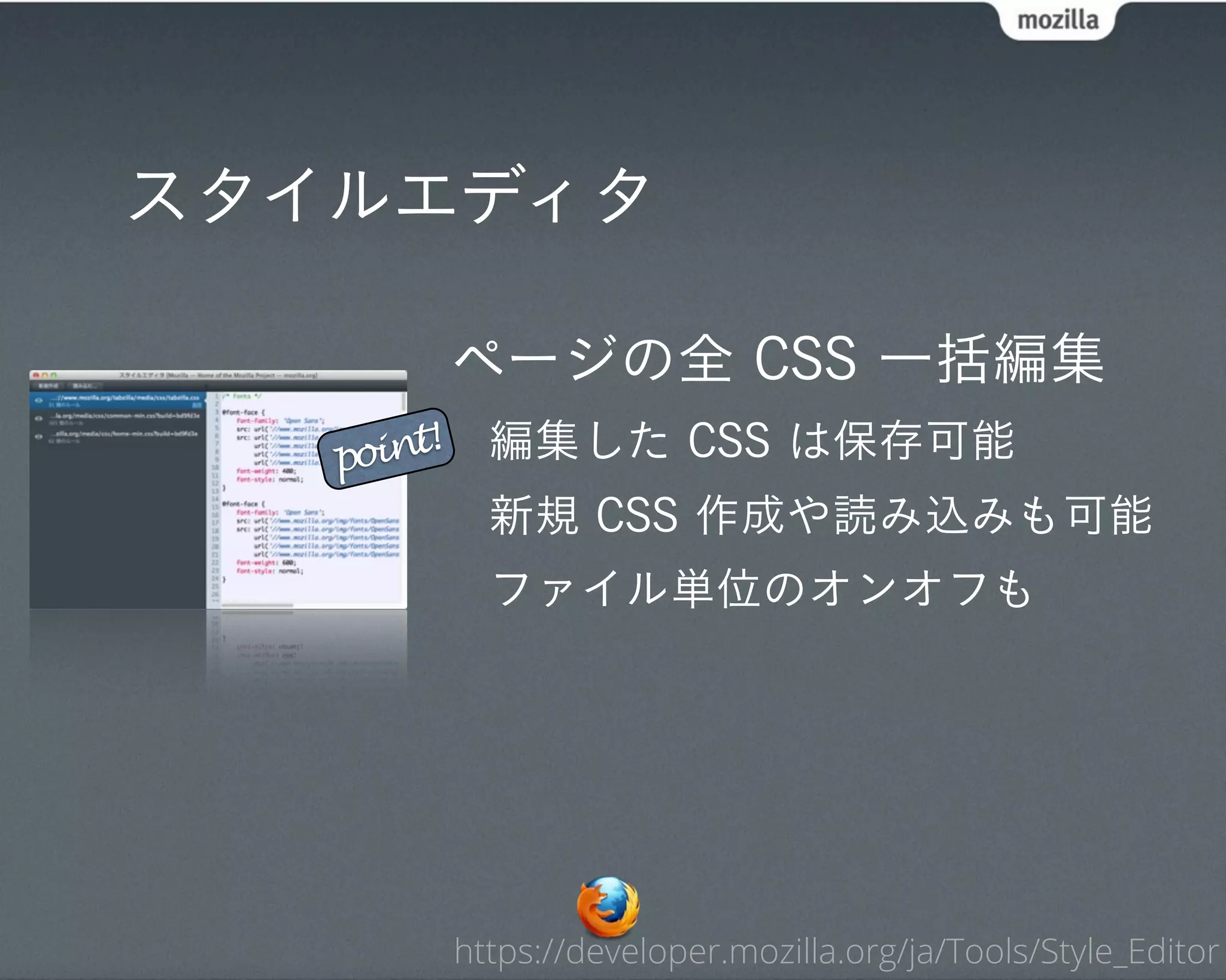 スタイルエディタ

            ページの全 CSS 一括編集
   point!     編集した CSS は保存可能
              新規 CSS 作成や読み込みも可能
              ファイル単位のオンオフも




            https://developer.mozilla.org/ja/Tools/Style_Editor
 