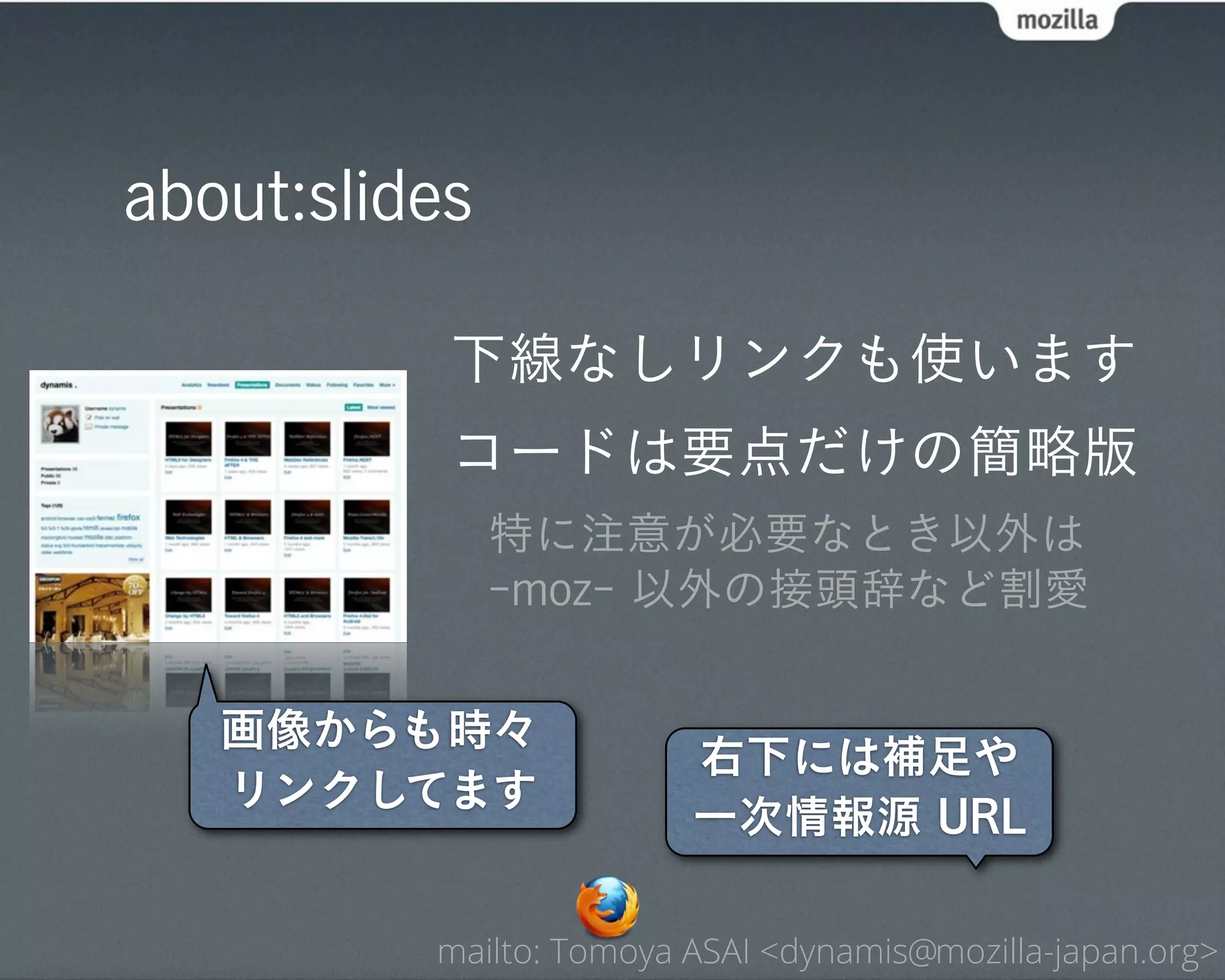 about:slides

           下線なしリンクも使います
           コードは要点だけの簡略版
               特に注意が必要なとき以外は
               -moz- 以外の接頭辞など割愛


   画像からも時々
                         右下には補足や
   リンクしてます
                         一次情報源 URL

          mailto: Tomoya ASAI <dynamis@mozilla-japan.org>
 
