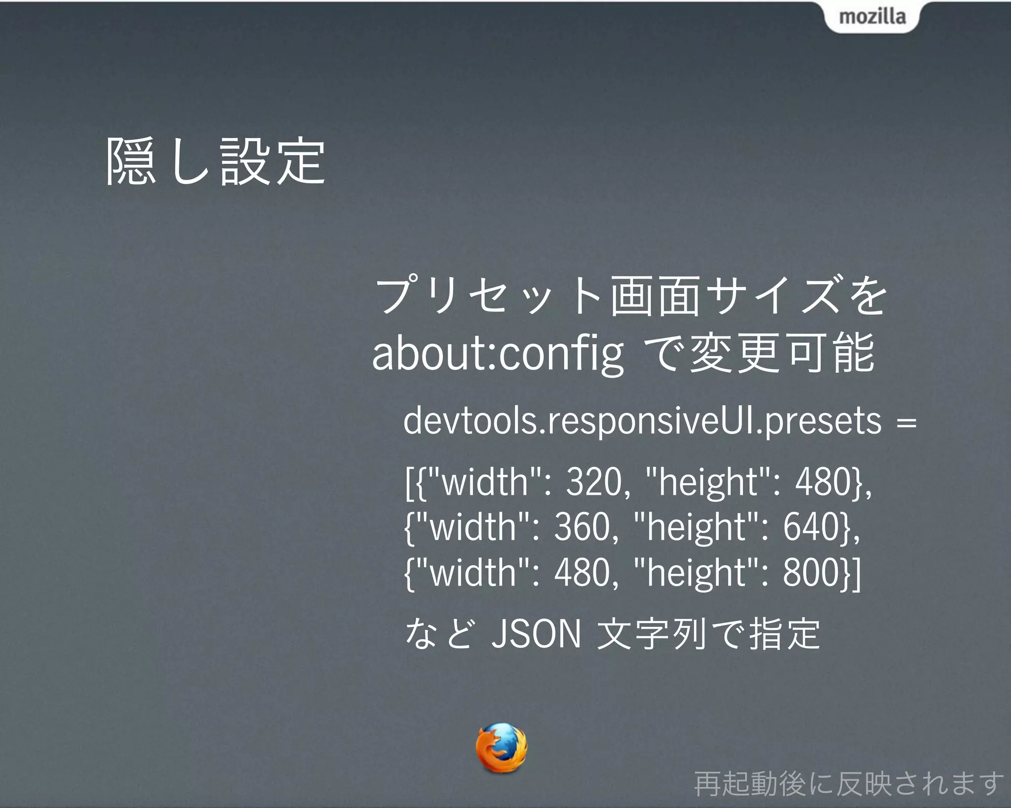 隠し設定

       プリセット画面サイズを
       about:conﬁg で変更可能
        devtools.responsiveUI.presets =
        [{"width": 320, "height": 480},
        {"width": 360, "height": 640},
        {"width": 480, "height": 800}]
        など JSON 文字列で指定


                           再起動後に反映されます
 