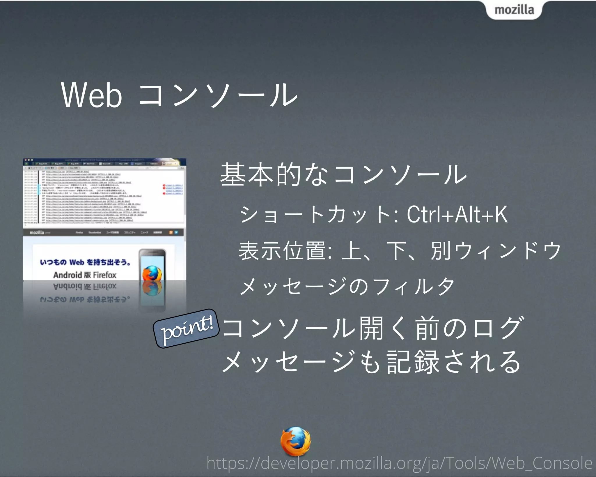 Web コンソール

      基本的なコンソール
         ショートカット: Ctrl+Alt+K
         表示位置: 上、下、別ウィンドウ
         メッセージのフィルタ

   point! コンソール開く前のログ
      メッセージも記録される


     https://developer.mozilla.org/ja/Tools/Web_Console
 