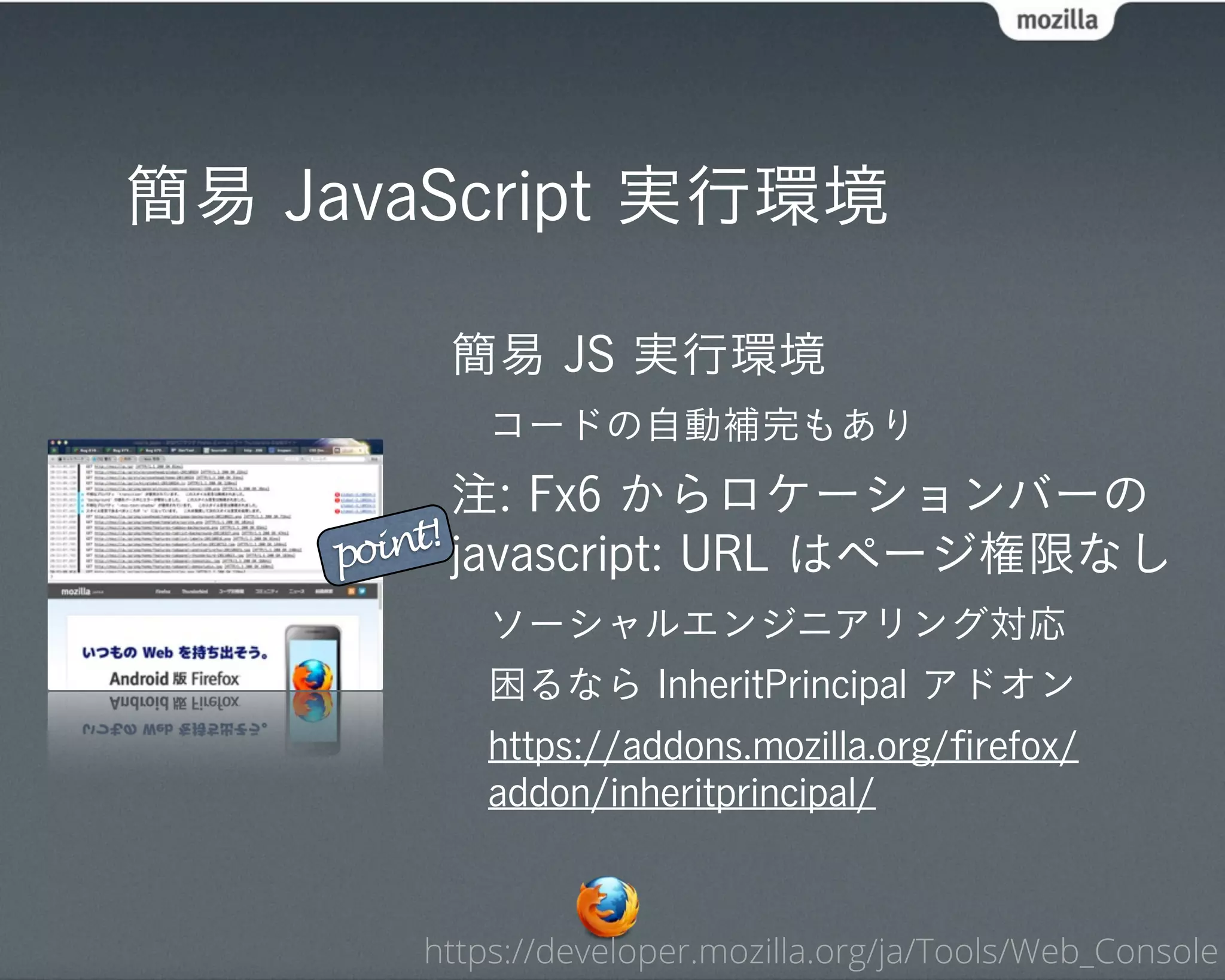 簡易 JavaScript 実行環境

        簡易 JS 実行環境
           コードの自動補完もあり
           注: Fx6 からロケーションバーの
    point! javascript: URL はページ権限なし

           ソーシャルエンジニアリング対応
           困るなら InheritPrincipal アドオン
           https://addons.mozilla.org/ﬁrefox/
           addon/inheritprincipal/



       https://developer.mozilla.org/ja/Tools/Web_Console
 