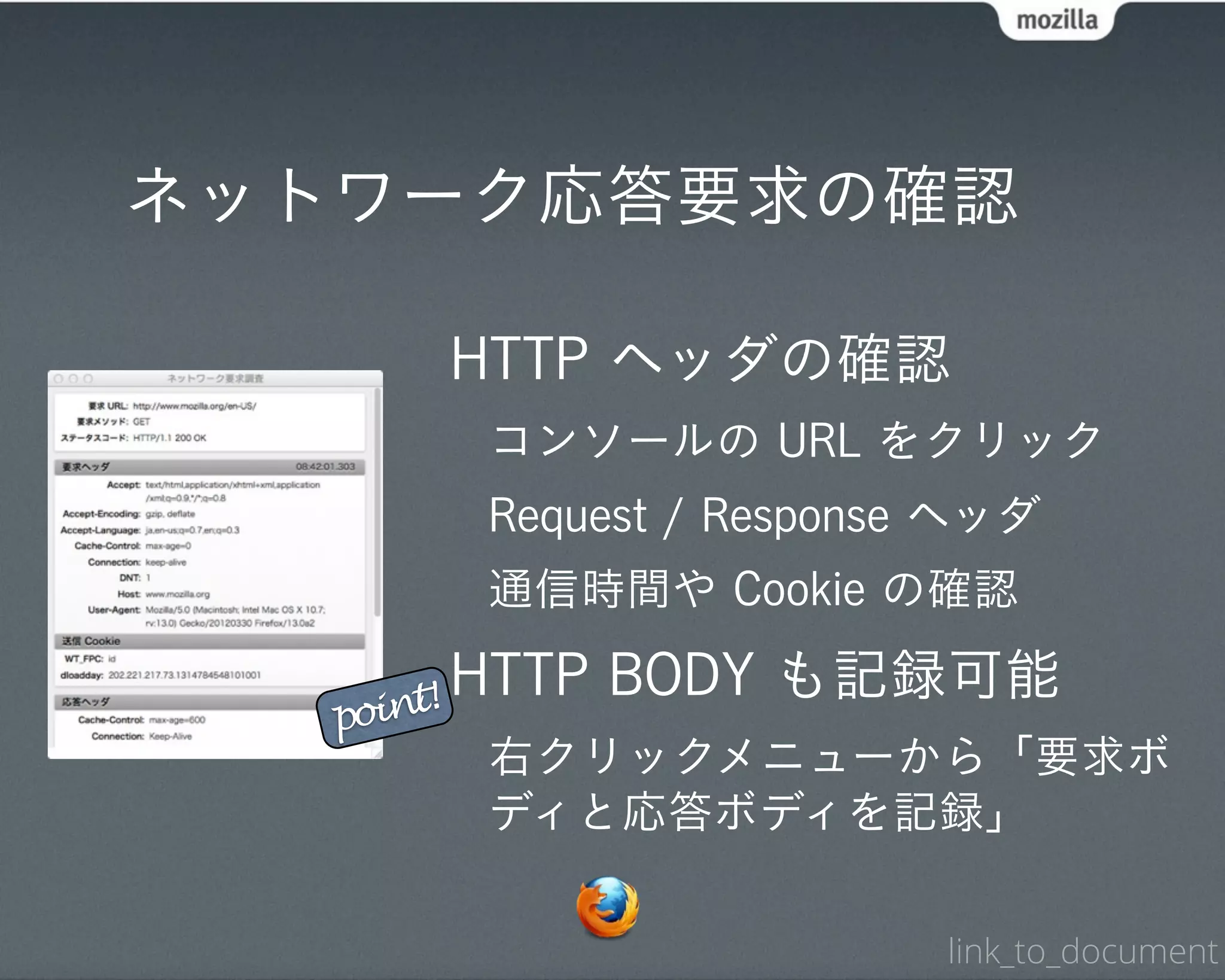 ネットワーク応答要求の確認

        HTTP ヘッダの確認
        コンソールの URL をクリック
        Request / Response ヘッダ
        通信時間や Cookie の確認

    int!
         HTTP BODY も記録可能
   po
        右クリックメニューから「要求ボ
        ディと応答ボディを記録」

                          link_to_document
 