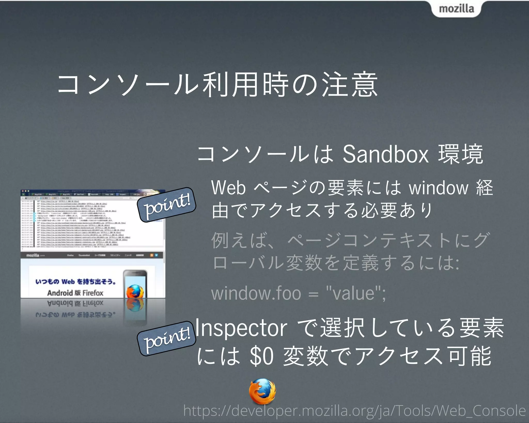 コンソール利用時の注意

            コンソールは Sandbox 環境
            Web ページの要素には window 経
   point!   由でアクセスする必要あり
            例えば、ページコンテキストにグ
            ローバル変数を定義するには:
            window.foo = "value";

   point! Inspectorで選択している要素
            には $0 変数でアクセス可能

       https://developer.mozilla.org/ja/Tools/Web_Console
 