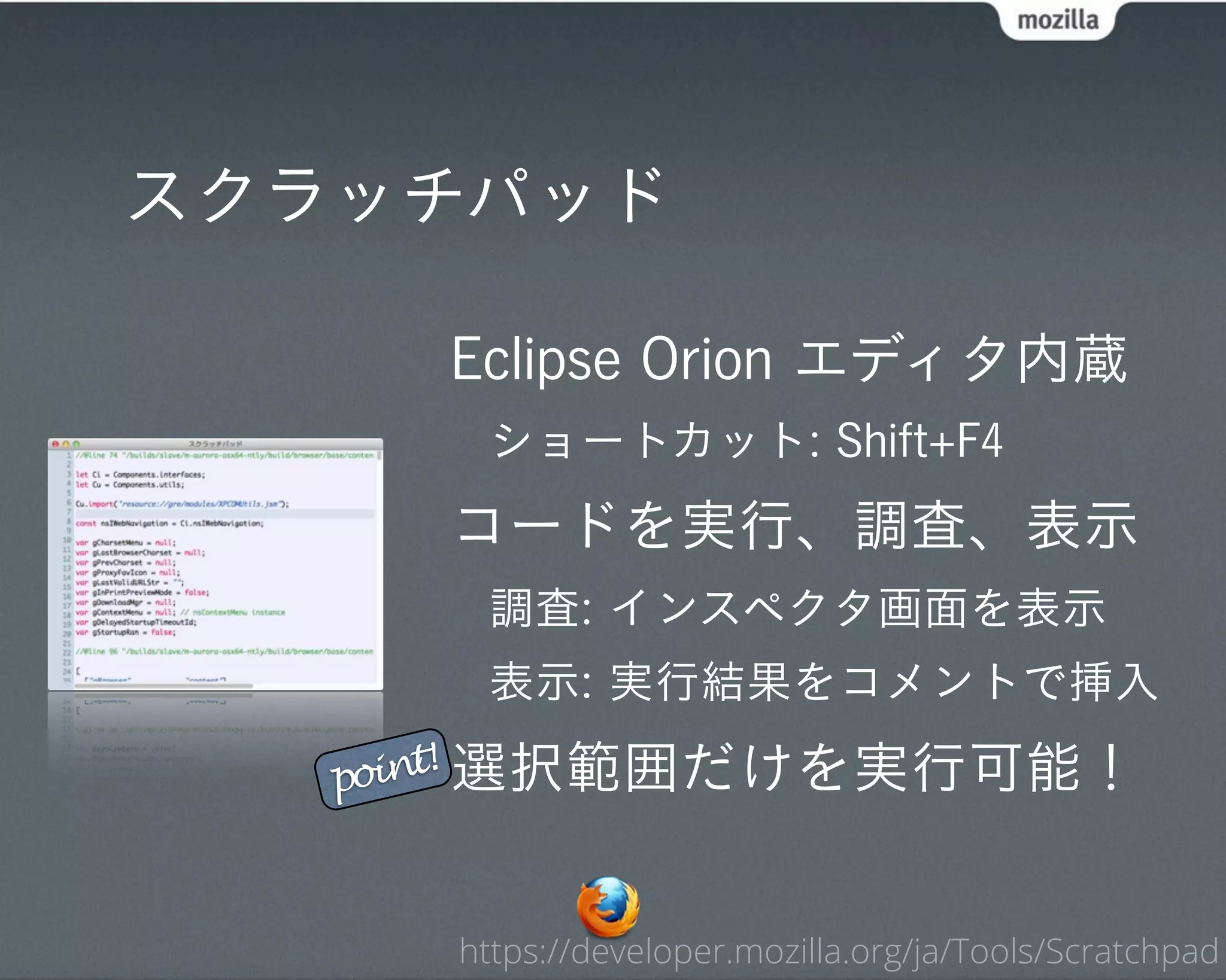 スクラッチパッド

     Eclipse Orion エディタ内蔵
      ショートカット: Shift+F4
     コードを実行、調査、表示
      調査: インスペクタ画面を表示
      表示: 実行結果をコメントで挿入

   point! 選択範囲だけを実行可能！



     https://developer.mozilla.org/ja/Tools/Scratchpad
 
