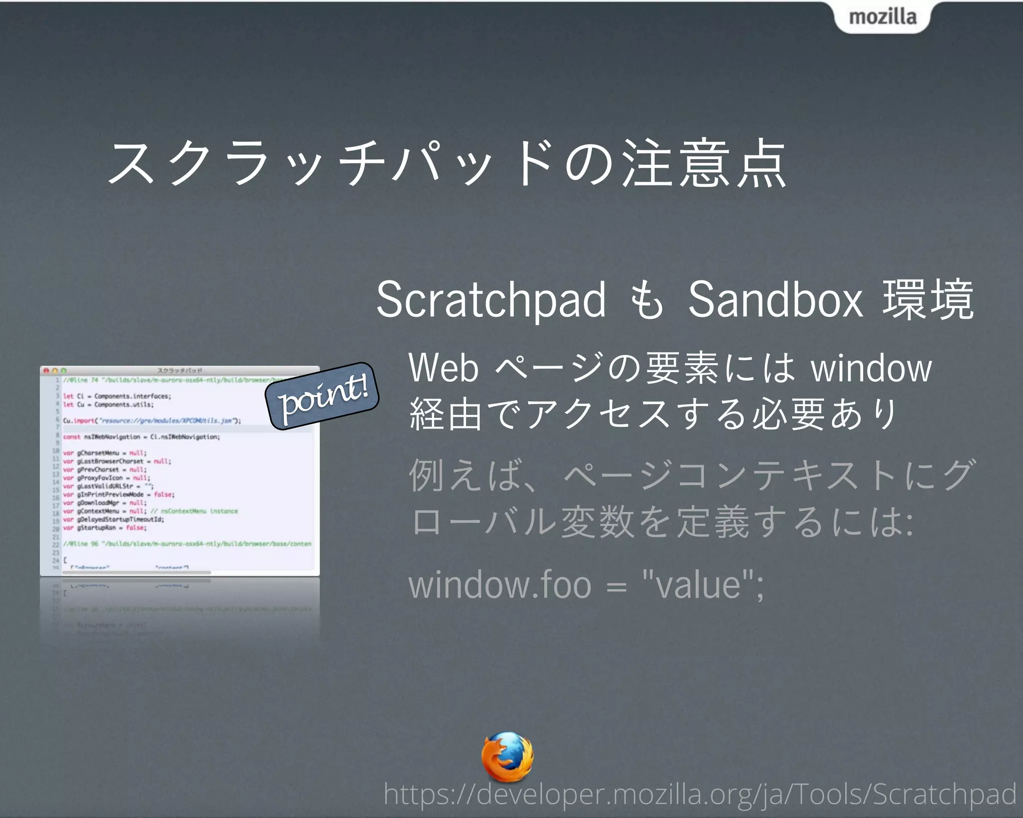 スクラッチパッドの注意点

            Scratchpad も Sandbox 環境
             Web ページの要素には window
   point!
             経由でアクセスする必要あり
             例えば、ページコンテキストにグ
             ローバル変数を定義するには:
             window.foo = "value";




            https://developer.mozilla.org/ja/Tools/Scratchpad
 