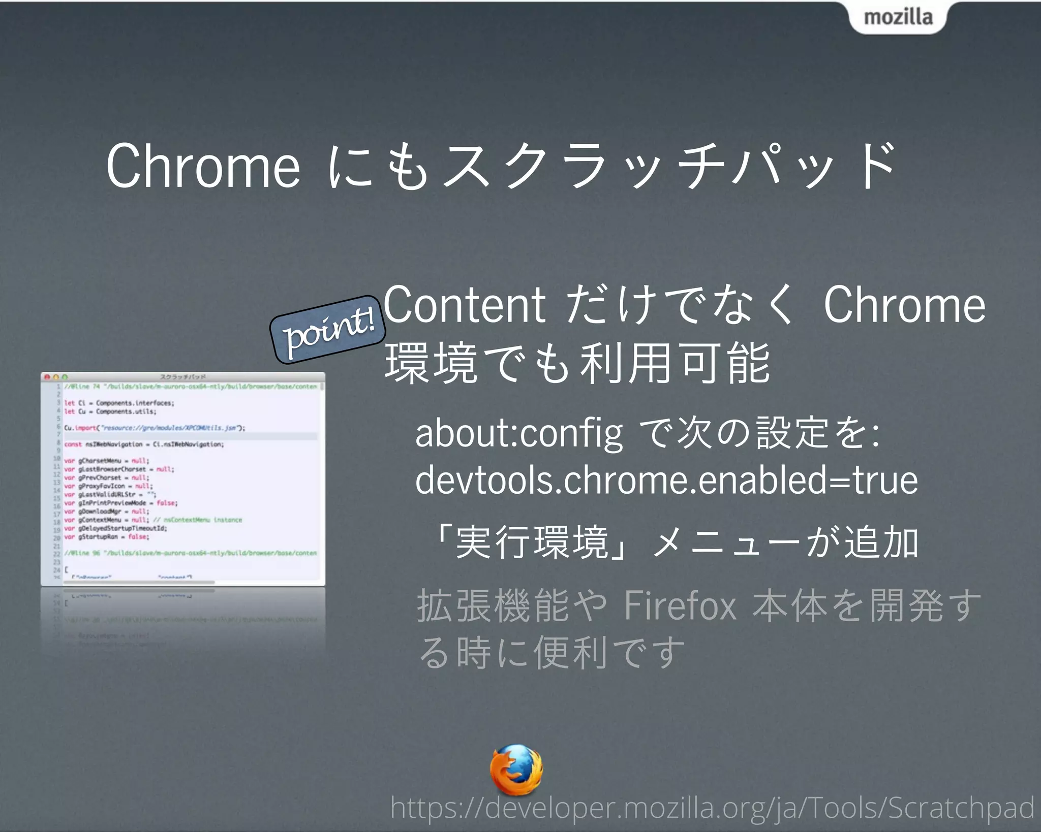 Chrome にもスクラッチパッド

    oint! Content
            だけでなく Chrome
   p
        環境でも利用可能
         about:conﬁg で次の設定を:
         devtools.chrome.enabled=true
         「実行環境」メニューが追加
         拡張機能や Firefox 本体を開発す
         る時に便利です


        https://developer.mozilla.org/ja/Tools/Scratchpad
 