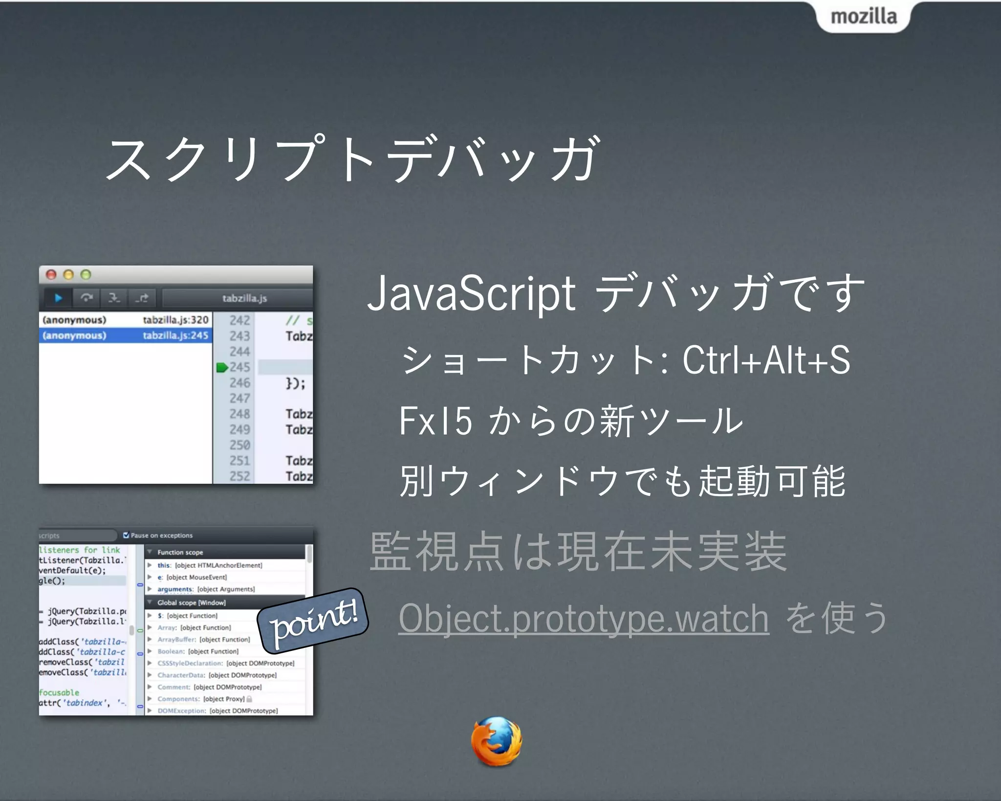 スクリプトデバッガ

            JavaScript デバッガです
             ショートカット: Ctrl+Alt+S
             Fx15 からの新ツール
             別ウィンドウでも起動可能
            監視点は現在未実装
   point!    Object.prototype.watch を使う
 