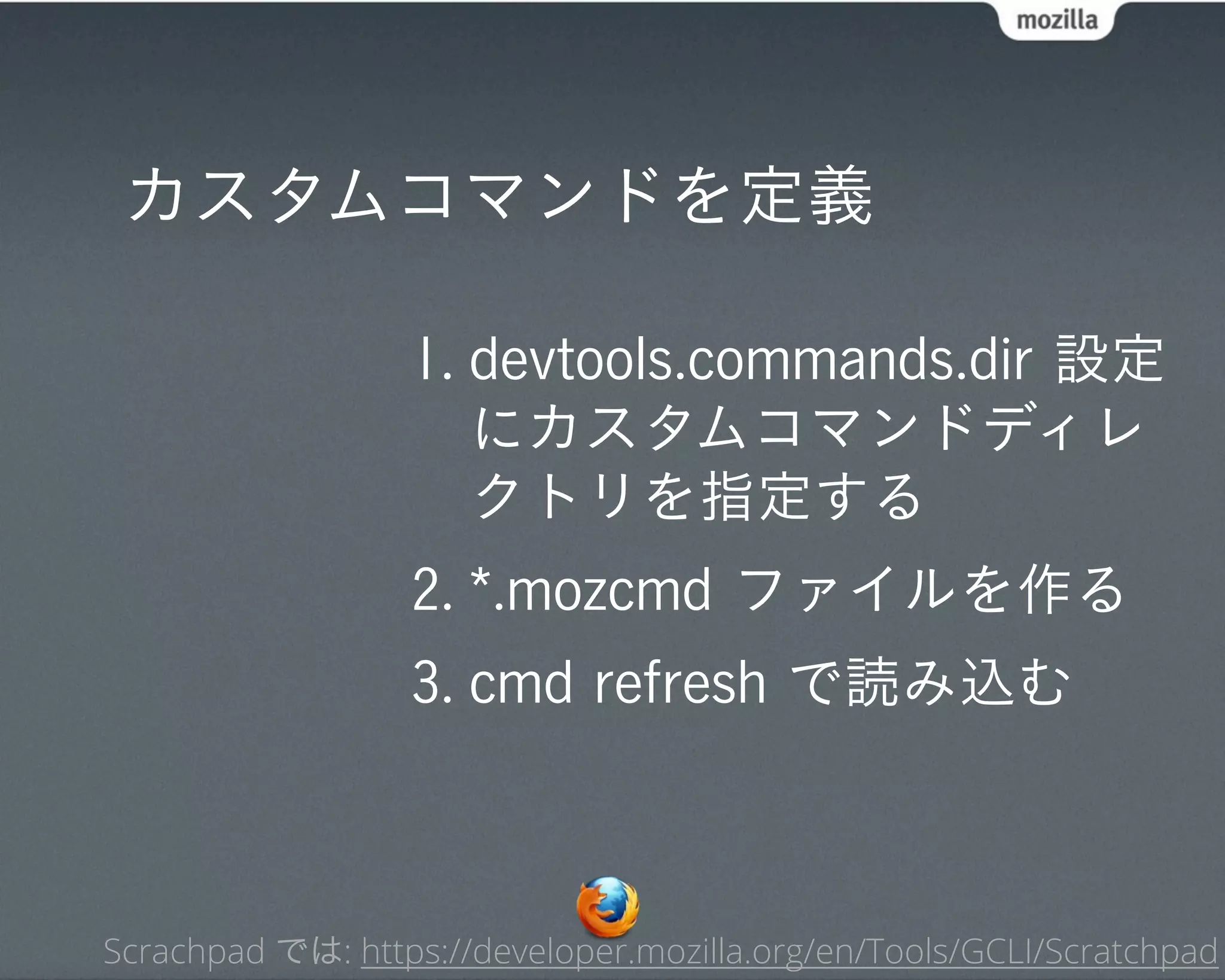 カスタムコマンドを定義

                  1. devtools.commands.dir 設定
                     にカスタムコマンドディレ
                     クトリを指定する
                  2. *.mozcmd ファイルを作る
                  3. cmd refresh で読み込む



Scrachpad では: https://developer.mozilla.org/en/Tools/GCLI/Scratchpad
 