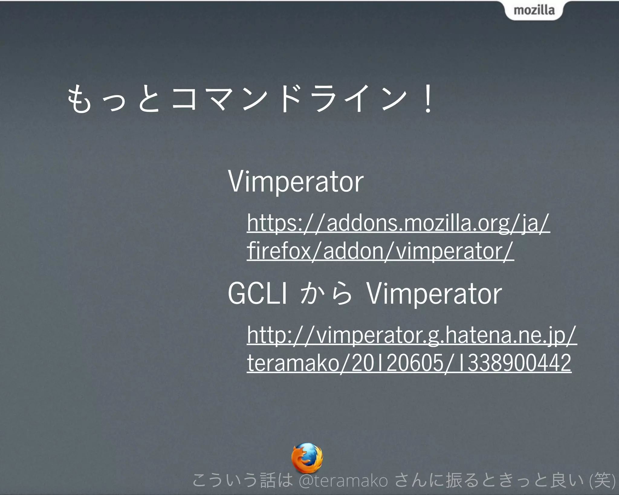もっとコマンドライン！

     Vimperator
       https://addons.mozilla.org/ja/
       ﬁrefox/addon/vimperator/
     GCLI から Vimperator
       http://vimperator.g.hatena.ne.jp/
       teramako/20120605/1338900442



   こういう話は @teramako さんに振るときっと良い (笑)
 