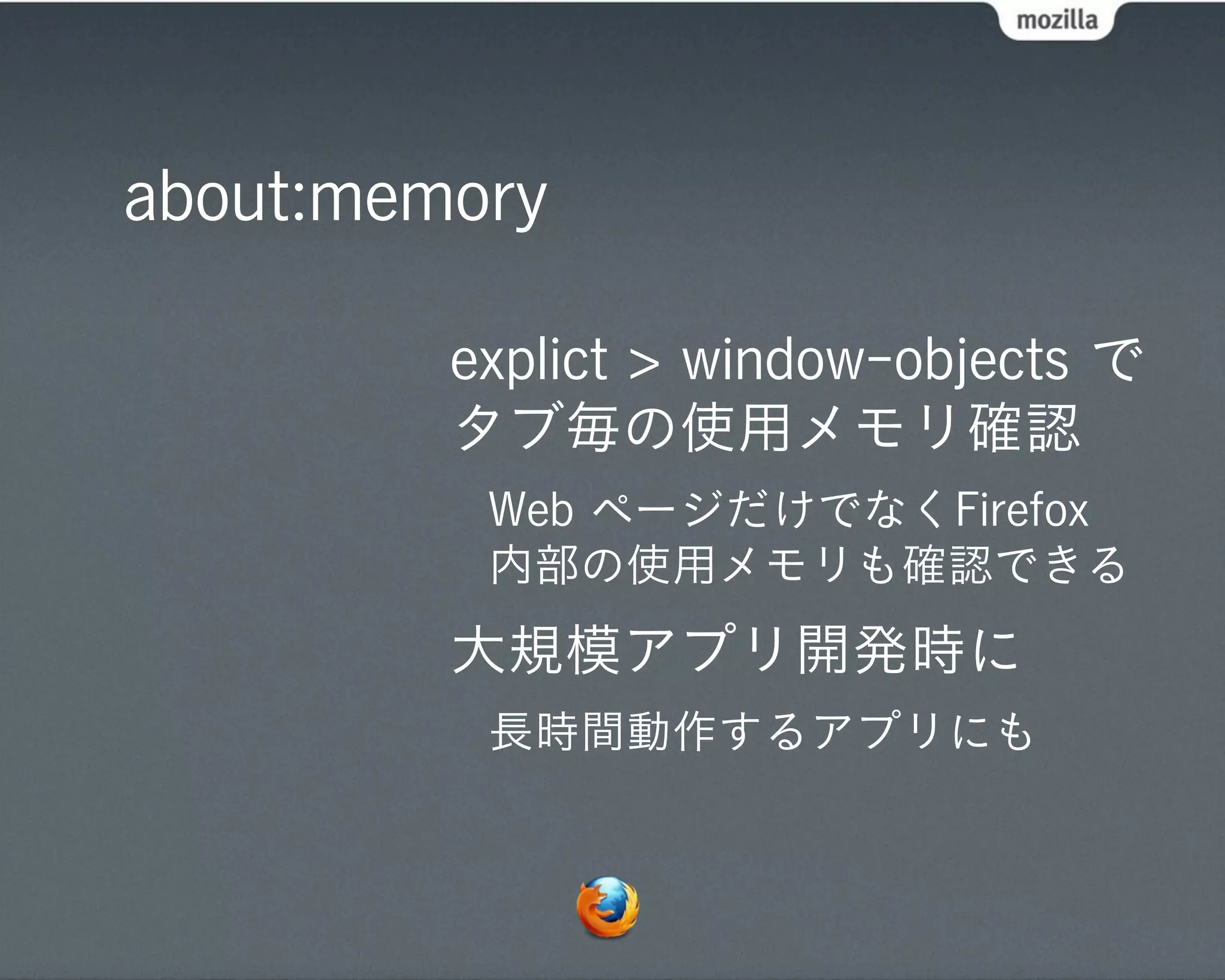 about:memory

         explict > window-objects で
         タブ毎の使用メモリ確認
          Web ページだけでなくFirefox
          内部の使用メモリも確認できる
         大規模アプリ開発時に
          長時間動作するアプリにも
 
