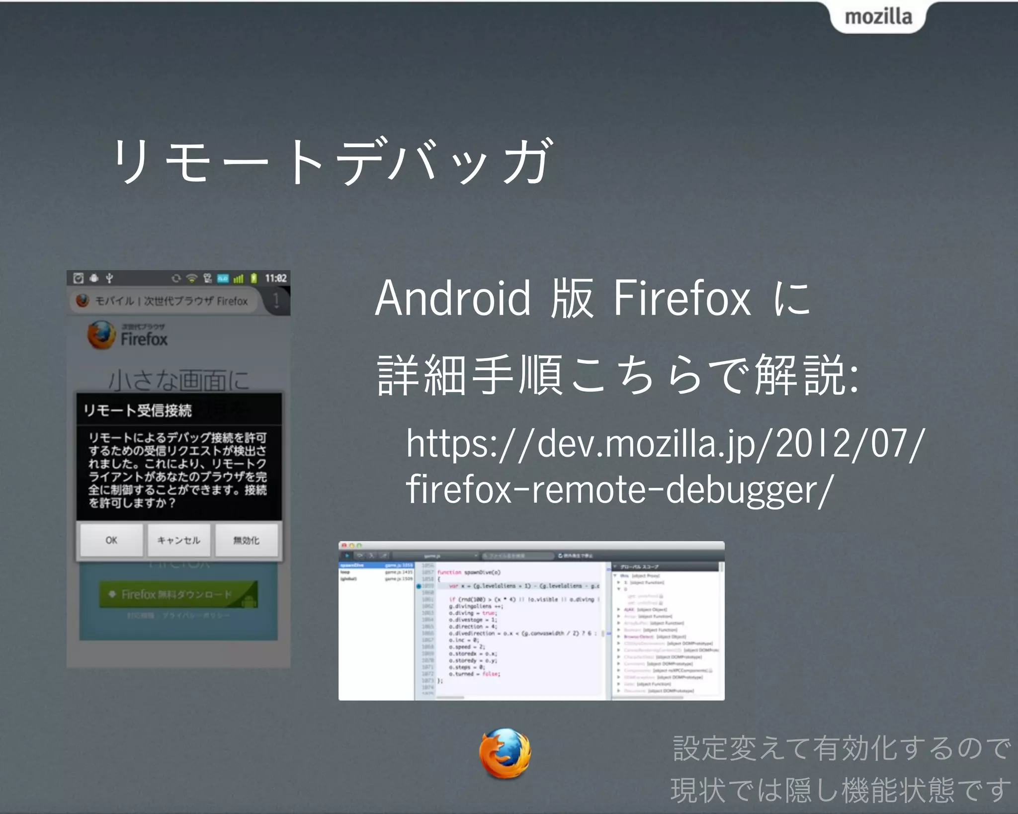 リモートデバッガ

    Android 版 Firefox に
    詳細手順こちらで解説:
     https://dev.mozilla.jp/2012/07/
     ﬁrefox-remote-debugger/




                    設定変えて有効化するので
                    現状では隠し機能状態です
 