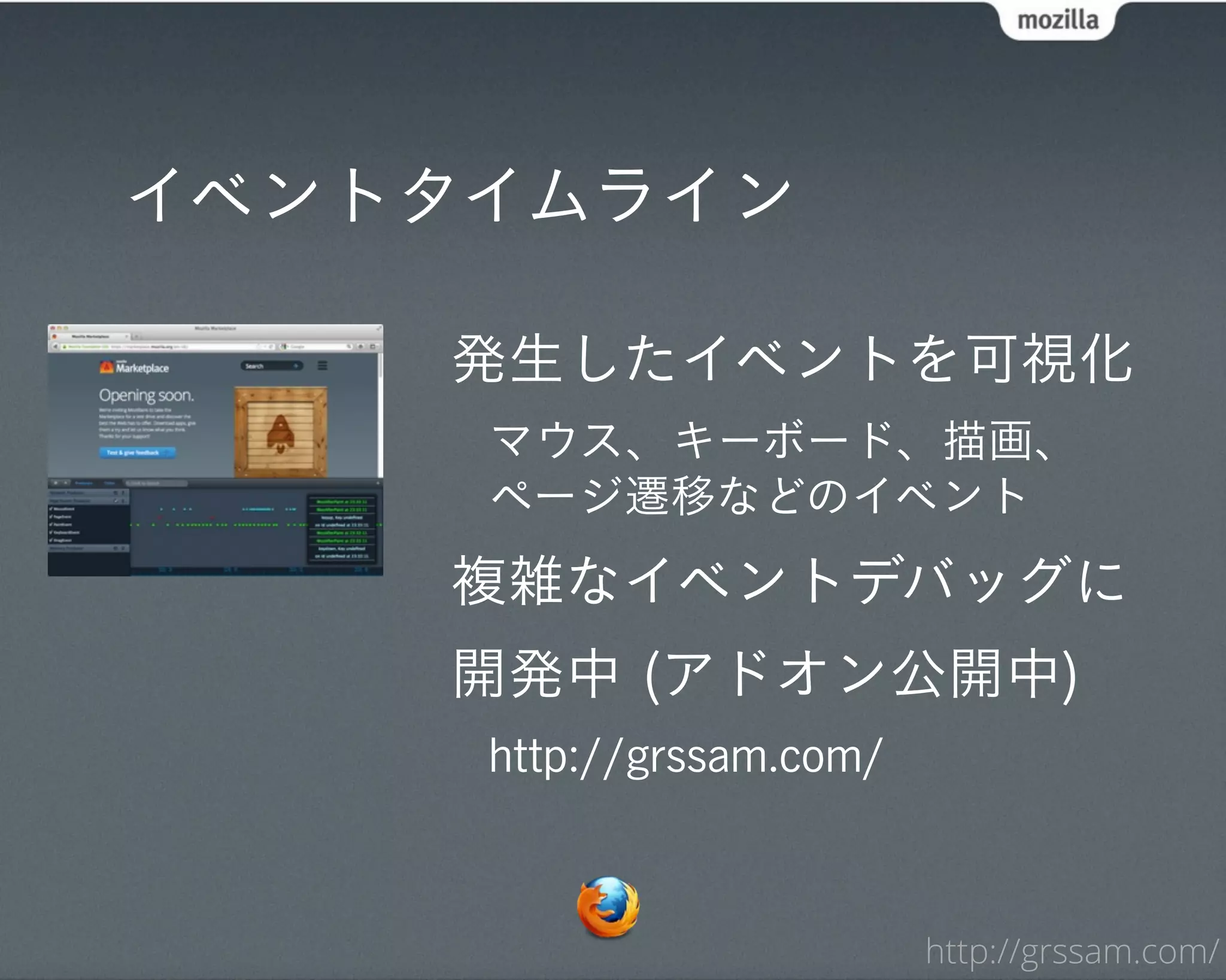 イベントタイムライン

    発生したイベントを可視化
     マウス、キーボード、描画、
     ページ遷移などのイベント
    複雑なイベントデバッグに
    開発中 (アドオン公開中)
     http://grssam.com/



                          http://grssam.com/
 