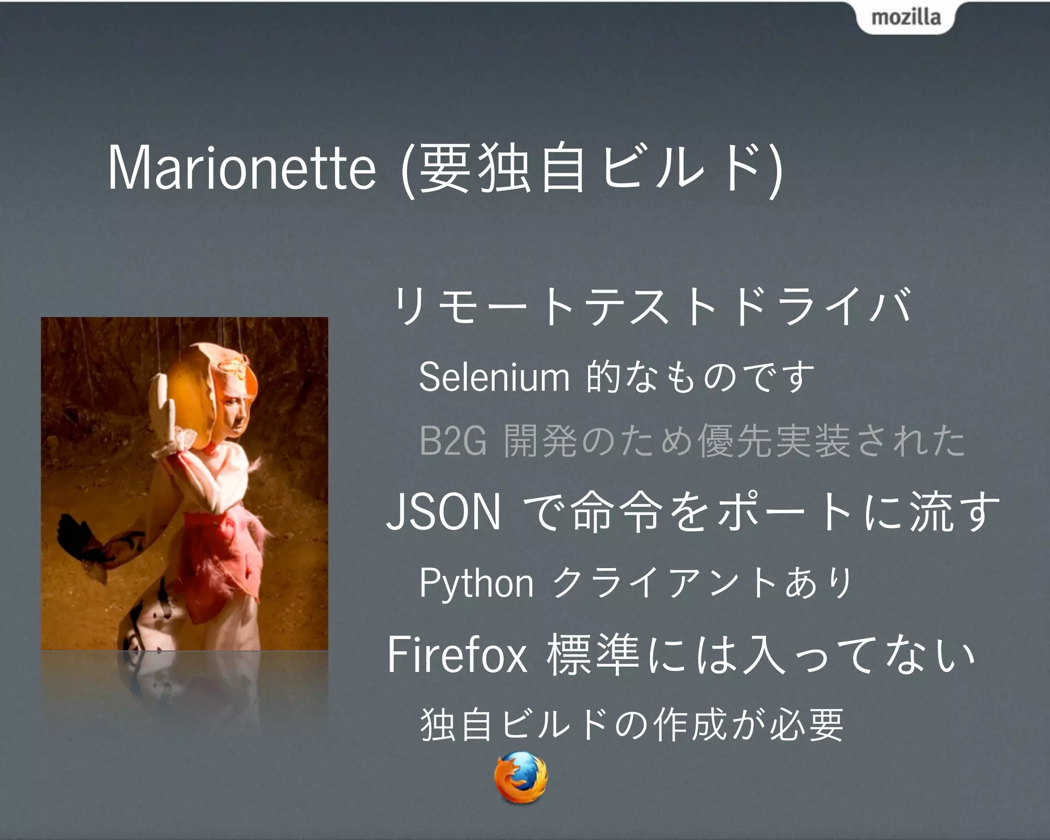 Marionette (要独自ビルド)

       リモートテストドライバ
        Selenium 的なものです
        B2G 開発のため優先実装された
       JSON で命令をポートに流す
        Python クライアントあり
       Firefox 標準には入ってない
        独自ビルドの作成が必要
 