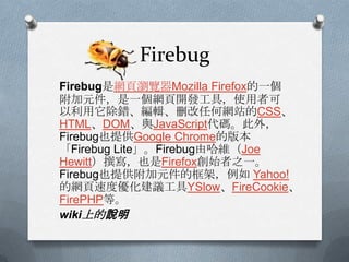 Firebug
Firebug是網頁瀏覽器Mozilla Firefox的一個
附加元件，是一個網頁開發工具，使用者可
以利用它除錯、編輯、刪改任何網站的CSS、
HTML、DOM、與JavaScript代碼。此外，
Firebug也提供Google Chrome的版本
「Firebug Lite」。Firebug由哈維（Joe
Hewitt）撰寫，也是Firefox創始者之一。
Firebug也提供附加元件的框架，例如 Yahoo!
的網頁速度優化建議工具YSlow、FireCookie、
FirePHP等。
wiki上的說明
 