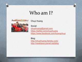 Who am I?
Chuyi Huang

Social:
chuyihuang@gmail.com
https://twitter.com/chuyihuang
https://www.facebook.com/huangchuyi

Blog:
http://chuyihuang.heroku.com/
http://newbieror.pixnet.net/blog
 