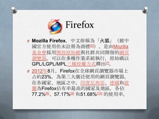 Firefox
O Mozilla Firefox，中文俗稱為「火狐」（被中
  國官方使用但未註冊為商標[6]），是由Mozilla
  基金會採用開放原始碼與社群共同開發的網頁
  瀏覽器。可以在多種作業系統執行，原始碼以
  GPL/LGPL/MPL三種授權方式釋出[7]。
O 2012年8月，Firefox在全球網頁瀏覽器市場上
  占約23%，為第三大廣泛使用的網頁瀏覽器。
  在各國家、地區之中，印度尼西亞、德國和波
  蘭為Firefox佔有率最高的國家及地區，各佔
  77.2%[8]、57.17%[9] 和51.68%[10] 的使用率。
 