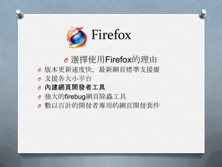Firefox
     O 選擇使用Firefox的理由
O 版本更新速度快，最新網頁標準支援廣
O 支援各大小平台
O 內建網頁開發者工具
O 強大的firebug網頁除蟲工具
O 數以百計的開發者專用的網頁開發套件
 