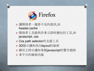 Firefox
O 讓開發者一窺看不見的資訊,如
    header,cache
O   開發者工具提供許多立即性變化的工具,如
    javascript, css
O   Css path selector的支援工具
O   3D顯示讓你找出layout的秘密
O   網頁主控台讓你掌握javascript的警告錯誤
O   多平台的檢視功能
 