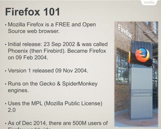 Firefox 101
• Mozilla Firefox is a FREE and Open
Source web browser.
• Initial release: 23 Sep 2002 & was called
Phoenix (then Firebird). Became Firefox
on 09 Feb 2004.
• Version 1 released 09 Nov 2004.
• Runs on the Gecko & SpiderMonkey
engines.
• Uses the MPL (Mozilla Public License)
2.0
• As of Dec 2014, there are 500M users of
 