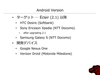 Android Version

• ターゲット … Éclair (2.1) 以降
 •       HTC Desire (Softbank)
 •       Sony Ericsson Xpedia (NTT Docomo)
     •     after upgrading 2.1

 •       Samsung Galaxy S (NTT Docomo)
• 開発デバイス
 •       Google Nexus One
 •       Verizon Droid (Motorola Milestone)
 