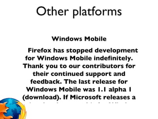 Other platforms Windows Mobile Firefox has stopped development for Windows Mobile indefinitely. Thank you to our contributors for their continued support and feedback. The last release for Windows Mobile was 1.1 alpha 1 (download). If Microsoft releases a native development kit for Windows Phone 7, we will consider developing Fennec on the Windows platform again.  iPhone/iPad/iPod We have no plans to release the full Firefox browser for iOS. The iOS SDK agreement requires apps to use Apple's own JavaScript engine (or none at all, like Opera Mini which downloads pre-rendered pages from Opera's servers and cannot run JavaScript code in the client). Because of this, we have no supported way to distribute Firefox's rendering and JavaScript engine to iPhone users.  However, you can download Firefox Home for iPhone, an iOS app that uses Firefox Sync to deliver Firefox bookmarks, browsing history, and tabs to your iPhone or iPod Touch.  