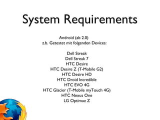 System Requirements Android (ab 2.0)  z.b. Getestet mit folgenden Devices: Dell Streak Dell Streak 7 HTC Desire HTC Desire Z (T-Mobile G2) HTC Desire HD HTC Droid Incredible HTC EVO 4G HTC Glacier (T-Mobile myTouch 4G) HTC Nexus One LG Optimuz Z Motorola Atrix 4G Motorola Bravo Motorola Droid 2 Motorola Droid Pro Motorola Droid X Samsung Continuum (i400) Samsung Galaxy S (i9000, Captivate, Fascinate, Vibrant, Epic 4G) Samsung Galaxy Tab Sony Ericsson Xperia X10 Viewsonic gTable Und Maemo - N900 