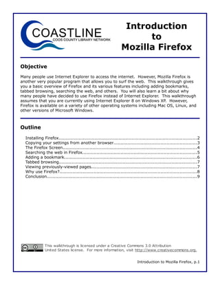 Introduction
                                                                       to
                                                                 Mozilla Firefox

Objective
Many people use Internet Explorer to access the internet. However, Mozilla Firefox is
another very popular program that allows you to surf the web. This walkthrough gives
you a basic overview of Firefox and its various features including adding bookmarks,
tabbed browsing, searching the web, and others. You will also learn a bit about why
many people have decided to use Firefox instead of Internet Explorer. This walkthrough
assumes that you are currently using Internet Explorer 8 on Windows XP. However,
Firefox is available on a variety of other operating systems including Mac OS, Linux, and
other versions of Microsoft Windows.



Outline

  Installing Firefox.................................................................................................2
  Copying your settings from another browser..........................................................3
  The Firefox Screen..............................................................................................4
  Searching the web in Firefox................................................................................5
  Adding a bookmark.............................................................................................6
  Tabbed browsing.................................................................................................7
  Viewing previously-viewed pages..........................................................................7
  Why use Firefox?................................................................................................8
  Conclusion.........................................................................................................9




              This walkthrough is licensed under a Creative Commons 3.0 Attribution
              United States license. For more information, visit http://www.creativecommons.org.


                                                                            Introduction to Mozilla Firefox, p.1
 