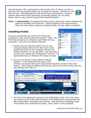 Internet Explorer (IE), represented by that familiar blue “E” shown at right, is
the most common program people use to access the internet. However, it's not
the only way. Internet Explorer is just one of many web browsers. Firefox is
another web browser that is becoming increasingly popular, too, for being
faster, easier to use, and more secure than Internet Explorer.

Term: A web browser is a program that allows you to access the various websites and
      resources available on the internet. Internet Explorer is the most common.
      There are many others, however, including Firefox, Chrome, Safari, and Opera.


Installing Firefox
So you've decided that you want to try Firefox and
experience a new way of surfing the internet? Great! The
first thing we have to do, though, is get Firefox onto our
computers. To do this, we need the internet!

   1. Double-click the Internet Explorer icon on your
      computer desktop OR click the start menu in the
      bottom-left corner of your computer and click the
      Internet Explorer icon you see there. You may need
      to move your mouse over “All Programs” to find it. A
      typical start menu in Windows XP is shown at right.

   2. You will now see your home page for Internet
      Explorer. In the screenshots we show in this
      handout, we assume that you're using Internet Explorer version 8 (the most
      recent). Click inside the address bar (the box near the top of the screen that has
      text starting with “http://”).




                                             Highlight the text in this box
                                             and type “www.firefox.com”




   3. The text in the address bar should now be highlighted in blue. If it's not, move
      your mouse cursor to the right of the text in the address bar, click and hold your
      left mouse button, and drag it over the text. Once the text is highlighted, type
      “www.firefox.com” (without the quotes). Press “Enter” on the keyboard.

                                                             Introduction to Mozilla Firefox, p.2
 