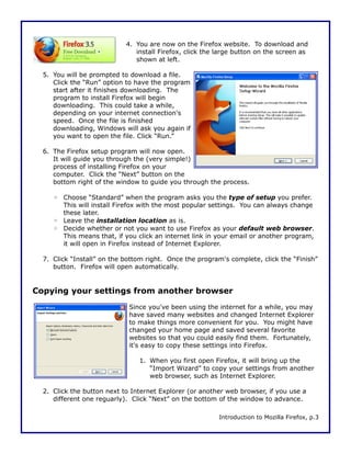 4. You are now on the Firefox website. To download and
                               install Firefox, click the large button on the screen as
                               shown at left.

  5. You will be prompted to download a file.
     Click the “Run” option to have the program
     start after it finishes downloading. The
     program to install Firefox will begin
     downloading. This could take a while,
     depending on your internet connection's
     speed. Once the file is finished
     downloading, Windows will ask you again if
     you want to open the file. Click “Run.”

  6. The Firefox setup program will now open.
     It will guide you through the (very simple!)
     process of installing Firefox on your
     computer. Click the “Next” button on the
     bottom right of the window to guide you through the process.

     ◦ Choose “Standard” when the program asks you the type of setup you prefer.
       This will install Firefox with the most popular settings. You can always change
       these later.
     ◦ Leave the installation location as is.
     ◦ Decide whether or not you want to use Firefox as your default web browser.
       This means that, if you click an internet link in your email or another program,
       it will open in Firefox instead of Internet Explorer.

  7. Click “Install” on the bottom right. Once the program's complete, click the “Finish”
     button. Firefox will open automatically.


Copying your settings from another browser
                             Since you've been using the internet for a while, you may
                             have saved many websites and changed Internet Explorer
                             to make things more convenient for you. You might have
                             changed your home page and saved several favorite
                             websites so that you could easily find them. Fortunately,
                             it's easy to copy these settings into Firefox.

                                1. When you first open Firefox, it will bring up the
                                   “Import Wizard” to copy your settings from another
                                   web browser, such as Internet Explorer.

  2. Click the button next to Internet Explorer (or another web browser, if you use a
     different one reguarly). Click “Next” on the bottom of the window to advance.

                                                          Introduction to Mozilla Firefox, p.3
 