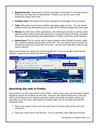 2. Bookmarks bar: “Bookmarks” are the equivalent “Favorites” in Internet Explorer.
      While you can save tons of bookmarks in Firefox, you can put your most
      frequently-access ones here.

   3. Content area: This area of the screen displays the web pages you're viewing.

   4. Tabs: Tabs allow you to have multiple web pages open at once. You can switch
      between them by clicking the box (e.g tab) for the different pages you have open.

   5. Menus: As with many other applications, the menus give access to various other
      options within Firefox including viewing your browsing history, printing, changing
      font sizes, altering settings and appearance in Firefox, and many other features.

   6. Search box: This is a quick way to search popular sites (Google, Amazon, eBay,
      etc.) without having to go directly to the site. You can select a site to search by
      cliking the small icon on the left of the box. You can even add other sites to your
      search options!

Notice how similar this setup is to Internet Explorer? If you've already used Internet
Explorer, using Firefox should be fairly simple.
                                               1. Navigation bar
 5. Menus



                                                                6. Search box



 2. Favorites bar                   4. Tabs




                                              3. Content area




Searching the web in Firefox
Let's conduct our first web search using Firefox. Many of you may use the search engine
Google to search for websites on the web. However, the helpful search box in the top
right corner allows you to conduct searches quickly and easily no matter where you
currently are on the web. We're going to search right now for the Bay Area Seniors
Computer Club.

   1. Move your mouse cursor over the search box in the top right corner and click
      inside of it.

   2. Type your search term into the box. For our example, type “Bay Area Seniors

                                                            Introduction to Mozilla Firefox, p.5
 
