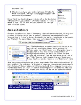 Computer Club.”

   3. Click the magnifying glass on the right side of the box to
      finish your search. A Google search page will appear with
      the results of your search.

Notice that if you click the tiny arrow to the left of the Google icon
in the search box, you get other options for websites to search, as
shown at right. You can even add your own with the “Manage
Search Engines” option.


Adding a bookmark
Now that we've found the website for the Bay Area Seniors Computer Club, we may want
to save it so that we can get back to it easily. Fortunately, saving websites (called
“bookmarking” in Firefox) is simple. Simply click the star on the right side of the address
bar. That's it! The star will turn yellow once you've bookmarked the site.




                            Clicking the yellow star again will open options for you to edit
                            the bookmark by giving it another name, saving it in a
                            different place, etc. Click the star now. Change the name of
                            the bookmark to “Bay Area Seniors Computer Club” by
                            highlighting and deleting the text in the “Name” box and
                            entering the new name. Click the small arrow on the right of
                            the “Folder” box and click the option that says “Bookmarks
                            Menu.” You'll now see the website in your “Bookmarks” menu.

What if you want the website to be on your Bookmarks toolbar so you can easily click it?
Not a problem! The easiest way to do this is to move your mouse cursor over the tab for
the website (we'll discuss tabs more in the next section). Now, drag your mouse cursor
over the Bookmarks bar. You'll see a small ghost image of the site and a tiny little blue
arrow on the bookmarks bar. Release your mouse, and the site will appear on the bar!




                                    Drag your mouse over the
   Click and hold your mouse       bookmarks bar. You'll see a
  over the tab for the website.    ghost image of the site and a
                                    small arrow on the toolbar.




                                                             Introduction to Mozilla Firefox, p.6
 