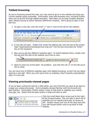 Tabbed browsing
As you're browsing around the web, you may want to go to a new website but keep your
current website easily accessible. Fortunately, most web browsers now, including Firefox,
allow you to do this through tabbed browsing. Tabs allow you to keep multiple websites
open without having to switch between differerent windows. We're going to open a new
tab now.

   1. To open a new tab, click the small “+” box in next to the tab for the website.




   2. A new tab will open. Single-click inside the address bar near the top of the screen.
      Type “bayareaseniorscomputerclub.ning.com” into the box and press the “Enter”
      key on the keyboard.

   3. Now you've got two different websites open! To switch between them, simply click
      the tab with the title of the website you'd like to view.




   4. Want to close one of the tabs? No problem. Just click the red “x” on the tab you'd
      like to close.

You can have tons of different websites open with tabbed browsing, so don't be shy about
opening a new tab! When you click some links on websites, they'll actually automatically
open in a new tab.


Viewing previously-viewed pages
If you've been surfing the web for a little while, you may find that you want to go back to
a page you viewed previously. You're probably already familiar with the forward and
back buttons. Fortunately, Firefox makes it easy to skip back to websites you viewed
long ago, too. Notice that the back button is large and easy to see?

                                        Click the small black down arrow just to the right
                                        of the forward button. This will open a short list of
                                        websites you've viewed previously, as shown at
                                        left. Simply mouse over one of the sites and click
                                        your left mouse button once to go back to that
                                        website.


                                                           Introduction to Mozilla Firefox, p.7
 