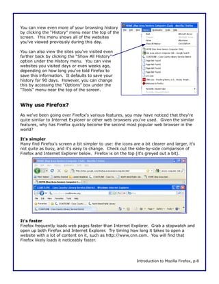 You can view even more of your browsing history
by clicking the “History” menu near the top of the
screen. This menu shows all of the websites
you've viewed previously during this day.

You can also view the sites you've visited even
farther back by clicking the “Show All History”
option under the History menu. You can view
websites you visited days or even weeks ago,
depending on how long you've told Firefox to
save this information. It defaults to save your
history for 90 days. However, you can change
this by accessing the “Options” box under the
“Tools” menu near the top of the screen.


Why use Firefox?
As we've been going over Firefox's various features, you may have noticed that they're
quite similar to Internet Explorer or other web browsers you've used. Given the similar
features, why has Firefox quickly become the second most popular web browser in the
world?

It's simpler
Many find Firefox's screen a bit simpler to use: the icons are a bit clearer and larger, it's
not quite as busy, and it's easy to change. Check out the side-by-side comparison of
Firefox and Internet Explorer below. Firefox is on the top (it's greyed out a bit).




It's faster
Firefox frequently loads web pages faster than Internet Explorer. Grab a stopwatch and
open up both Firefox and Internet Explorer. Try timing how long it takes to open a
website with a lot of content on it, such as http://www.cnn.com. You will find that
Firefox likely loads it noticeably faster.




                                                             Introduction to Mozilla Firefox, p.8
 