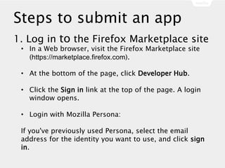 Steps to submit an app
1. Log in to the Firefox Marketplace site
• In a Web browser, visit the Firefox Marketplace site
(https://marketplace.firefox.com).
• At the bottom of the page, click Developer Hub.
• Click the Sign in link at the top of the page. A login
window opens.
• Login with Mozilla Persona:
If you've previously used Persona, select the email
address for the identity you want to use, and click sign
in.
 