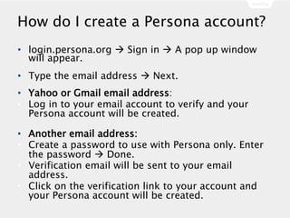 How do I create a Persona account?
• login.persona.org  Sign in  A pop up window
will appear.
• Type the email address  Next.
• Yahoo or Gmail email address:
• Log in to your email account to verify and your
Persona account will be created.
• Another email address:
• Create a password to use with Persona only. Enter
the password  Done.
• Verification email will be sent to your email
address.
• Click on the verification link to your account and
your Persona account will be created.
 