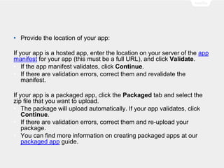 • Provide the location of your app:
If your app is a hosted app, enter the location on your server of the app
manifest for your app (this must be a full URL), and click Validate.
• If the app manifest validates, click Continue.
• If there are validation errors, correct them and revalidate the
manifest.
If your app is a packaged app, click the Packaged tab and select the
zip file that you want to upload.
• The package will upload automatically. If your app validates, click
Continue.
• If there are validation errors, correct them and re-upload your
package.
• You can find more information on creating packaged apps at our
packaged app guide.
 