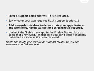 • Enter a support email address. This is required.
• Say whether your app requires Flash support (optional.)
• Add screenshots/videos to demonstrate your app's features
and workflows. Having at least one screenshot is required.
• Uncheck the "Publish my app in the Firefox Marketplace as
soon as it's reviewed." checkbox if you don't want it instantly
published as soon as it's been reviewed.
Note: The multi-line text fields support HTML, so you can
structure and link the text.
 