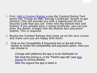 1. First, Add a Content Rating using the Content Rating Tool
(press the "Create an IARC Ratings Certificate" button to get
started.) This will provide you with a Submission ID and
Security Code that you can enter into the bottom box and
Submit. If you already have a rating certificate, you can just
enter the details straight into the bottom box and press
Submit. This is required.
2. Review the Content Ratings that come up on the next screen
and make sure you are happy with them.
3. Click on the Compatibility & Payments link on the left of this
section to review the compatibility and payments option. Here you
can choose to:
• Change with platforms the app is to be distributed on
• Set what the pricing is, in the "Paid/In-app tab" (see App
pricing for pricing details)
• Alter the regions the app is listed in
 