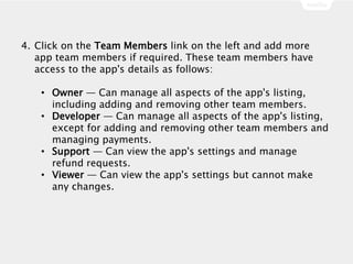 4. Click on the Team Members link on the left and add more
app team members if required. These team members have
access to the app's details as follows:
• Owner — Can manage all aspects of the app's listing,
including adding and removing other team members.
• Developer — Can manage all aspects of the app's listing,
except for adding and removing other team members and
managing payments.
• Support — Can view the app's settings and manage
refund requests.
• Viewer — Can view the app's settings but cannot make
any changes.
 