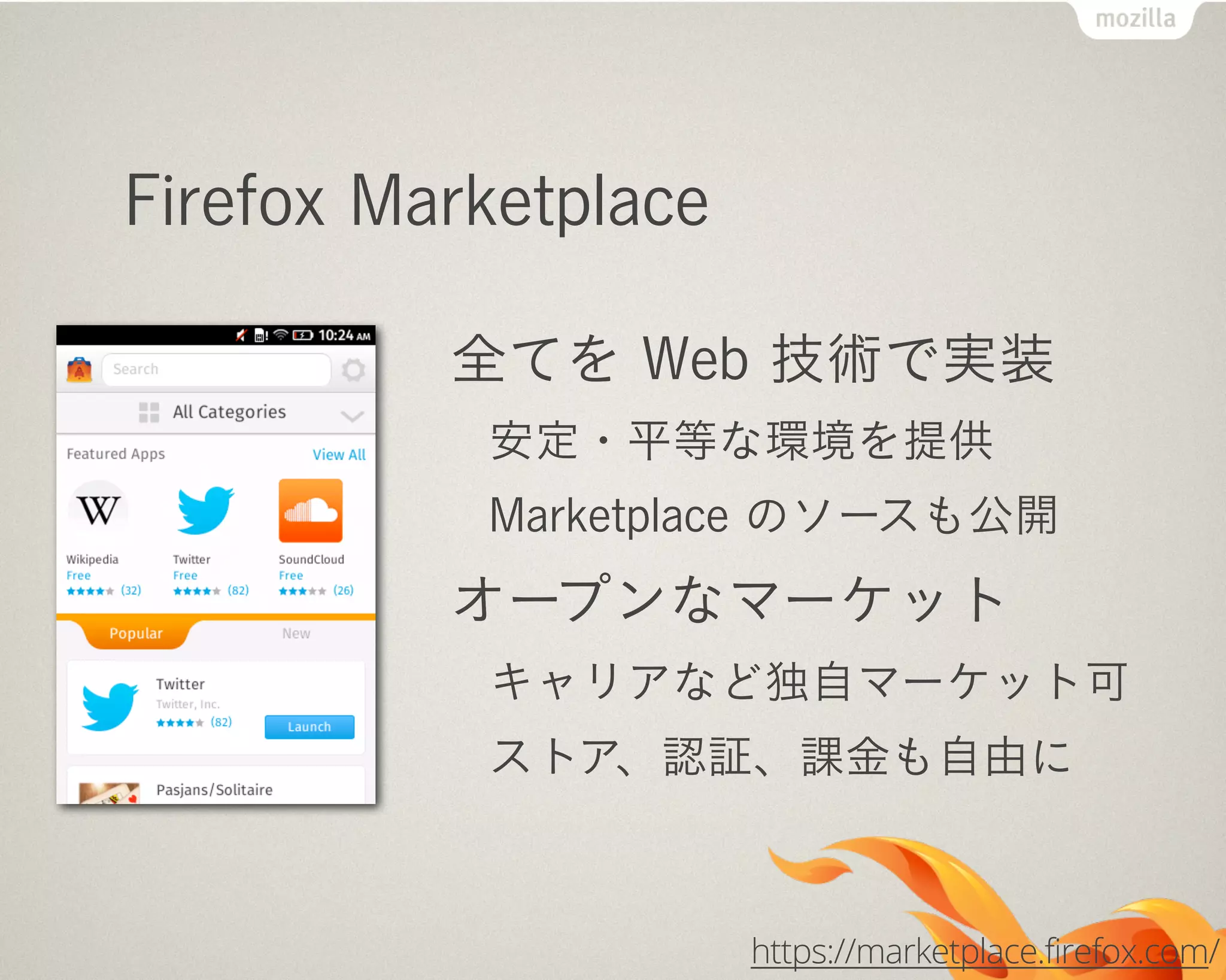 Firefox Marketplace
全てを Web 技術で実装
安定・平等な環境を提供
Marketplace のソースも公開
オープンなマーケット
キャリアなど独自マーケット可
ストア、認証、課金も自由に
https://marketplace.firefox.com/
 